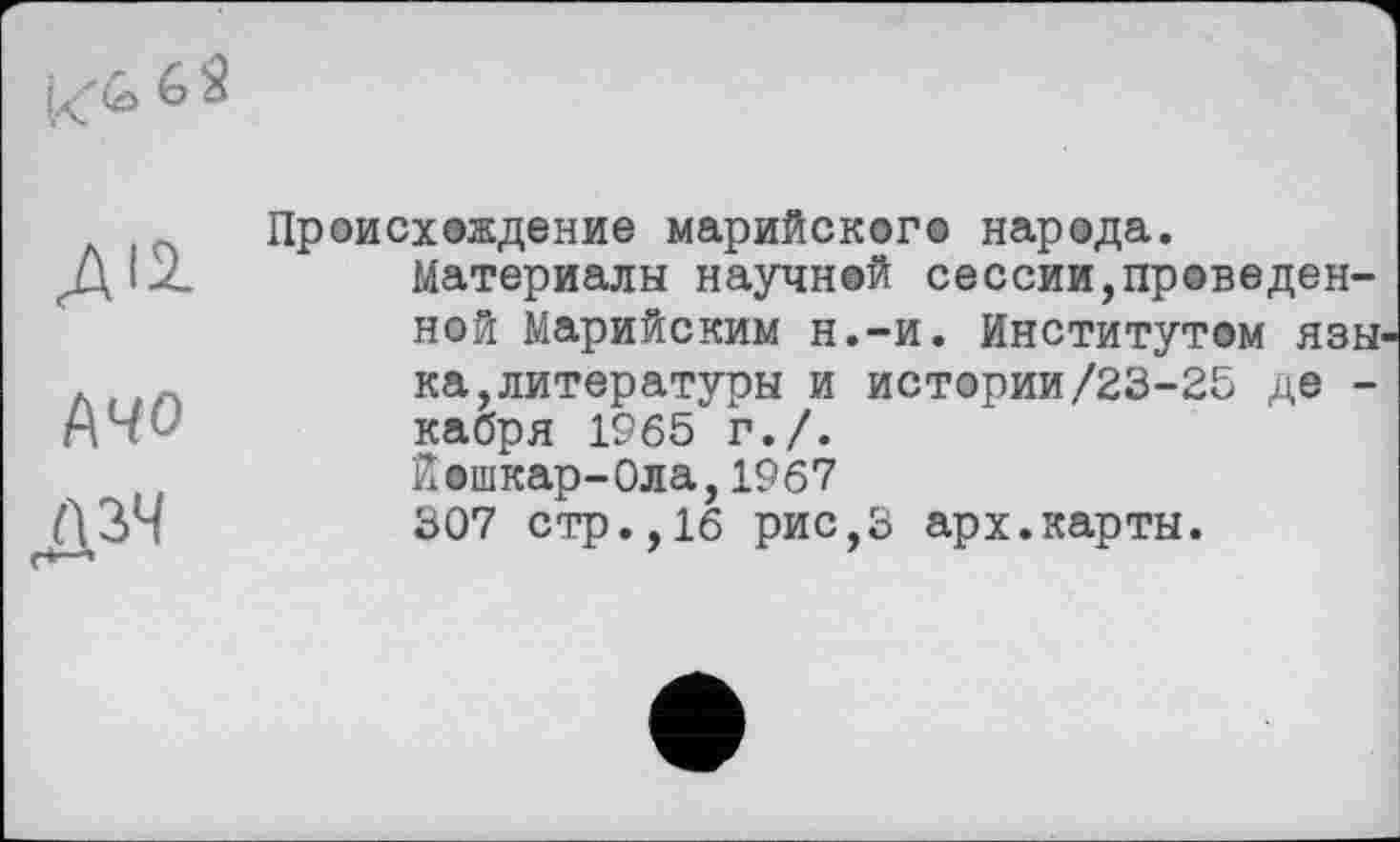 ﻿K<2> 6 $
ДІ2.
(\Ч0
дзч
Происхождение марийского народа.
Материалы научной сессии,праведенной Марийским н.-и. Институтом языка, литературы и истории/23-25 де -кабря 1965 г./.
Йошкар-Ола,1967
307 стр.,16 рис,3 арх.карты.